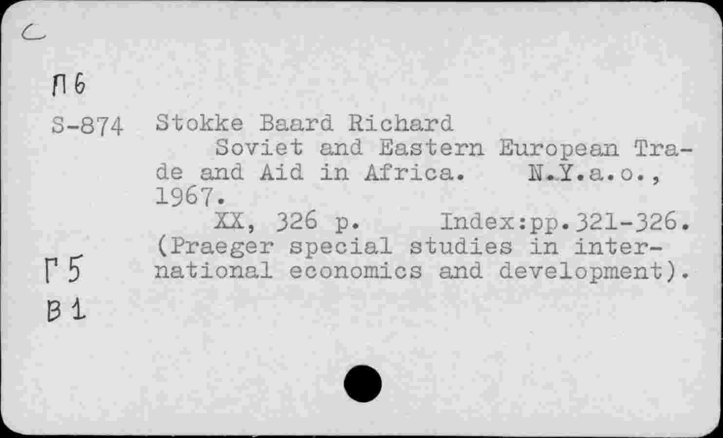 ﻿n 6
S-874 Stokke Baard Richard
Soviet and Eastern European Trade and Aid in Africa. li.y.a.o., 1967.
XX, 326 p. Index:pp.321-326. (Praeger special studies in inter-f1 5 national economics and development).
B 1